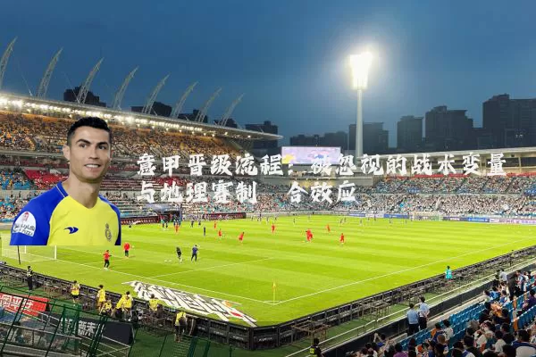 意甲晋级流程：被忽视的战术变量与地理赛制耦合效应